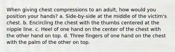 When giving chest compressions to an adult, how would you position your hands? a. Side-by-side at the middle of the victim's chest. b. Encircling the chest with the thumbs centered at the nipple line. c. Heel of one hand on the center of the chest with the other hand on top. d. Three fingers of one hand on the chest with the palm of the other on top.