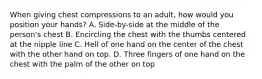 When giving chest compressions to an adult, how would you position your hands? A. Side-by-side at the middle of the person's chest B. Encircling the chest with the thumbs centered at the nipple line C. Hell of one hand on the center of the chest with the other hand on top. D. Three fingers of one hand on the chest with the palm of the other on top