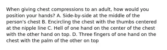 When giving chest compressions to an adult, how would you position your hands? A. Side-by-side at the middle of the person's chest B. Encircling the chest with the thumbs centered at the nipple line C. Hell of one hand on the center of the chest with the other hand on top. D. Three fingers of one hand on the chest with the palm of the other on top