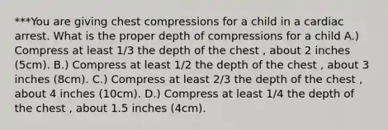 ***You are giving chest compressions for a child in a cardiac arrest. What is the proper depth of compressions for a child A.) Compress at least 1/3 the depth of the chest , about 2 inches (5cm). B.) Compress at least 1/2 the depth of the chest , about 3 inches (8cm). C.) Compress at least 2/3 the depth of the chest , about 4 inches (10cm). D.) Compress at least 1/4 the depth of the chest , about 1.5 inches (4cm).