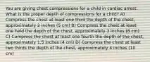 You are giving chest compressions for a child in cardiac arrest. What is the proper depth of compressions for a child? A) Compress the chest at least one third the depth of the chest, approximately 2 inches (5 cm) B) Compress the chest at least one held the depth of the chest, approximately 3 inches (8 cm) C) Compress the chest at least one fourth the depth of the chest, approximately 1.5 inches (4 cm) D) Compress the chest at least two thirds the depth of the chest, approximately 4 inches (10 cm)