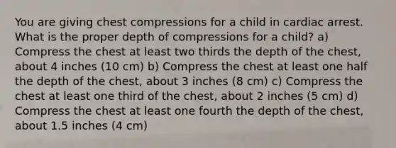 You are giving chest compressions for a child in cardiac arrest. What is the proper depth of compressions for a child? a) Compress the chest at least two thirds the depth of the chest, about 4 inches (10 cm) b) Compress the chest at least one half the depth of the chest, about 3 inches (8 cm) c) Compress the chest at least one third of the chest, about 2 inches (5 cm) d) Compress the chest at least one fourth the depth of the chest, about 1.5 inches (4 cm)