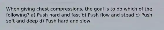 When giving chest compressions, the goal is to do which of the following? a) Push hard and fast b) Push flow and stead c) Push soft and deep d) Push hard and slow