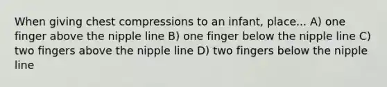 When giving chest compressions to an infant, place... A) one finger above the nipple line B) one finger below the nipple line C) two fingers above the nipple line D) two fingers below the nipple line