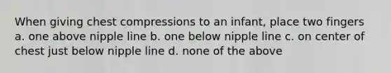 When giving chest compressions to an infant, place two fingers a. one above nipple line b. one below nipple line c. on center of chest just below nipple line d. none of the above