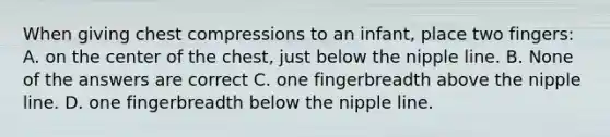 When giving chest compressions to an infant, place two fingers: A. on the center of the chest, just below the nipple line. B. None of the answers are correct C. one fingerbreadth above the nipple line. D. one fingerbreadth below the nipple line.