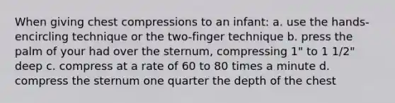 When giving chest compressions to an infant: a. use the hands-encircling technique or the two-finger technique b. press the palm of your had over the sternum, compressing 1" to 1 1/2" deep c. compress at a rate of 60 to 80 times a minute d. compress the sternum one quarter the depth of the chest