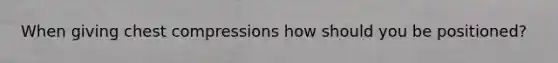 When giving chest compressions how should you be positioned?