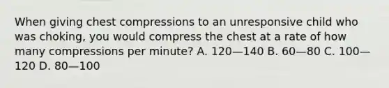 When giving chest compressions to an unresponsive child who was choking, you would compress the chest at a rate of how many compressions per minute? A. 120—140 B. 60—80 C. 100—120 D. 80—100