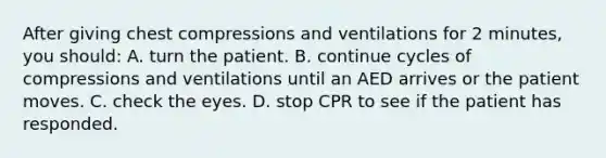 After giving chest compressions and ventilations for 2 minutes, you should: A. turn the patient. B. continue cycles of compressions and ventilations until an AED arrives or the patient moves. C. check the eyes. D. stop CPR to see if the patient has responded.