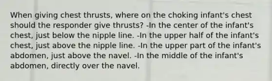 When giving chest thrusts, where on the choking infant's chest should the responder give thrusts? -In the center of the infant's chest, just below the nipple line. -In the upper half of the infant's chest, just above the nipple line. -In the upper part of the infant's abdomen, just above the navel. -In the middle of the infant's abdomen, directly over the navel.