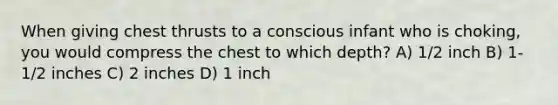 When giving chest thrusts to a conscious infant who is choking, you would compress the chest to which depth? A) 1/2 inch B) 1-1/2 inches C) 2 inches D) 1 inch