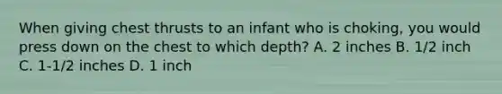 When giving chest thrusts to an infant who is choking, you would press down on the chest to which depth? A. 2 inches B. 1/2 inch C. 1-1/2 inches D. 1 inch