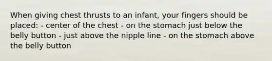 When giving chest thrusts to an infant, your fingers should be placed: - center of the chest - on the stomach just below the belly button - just above the nipple line - on the stomach above the belly button