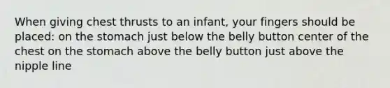 When giving chest thrusts to an infant, your fingers should be placed: on the stomach just below the belly button center of the chest on the stomach above the belly button just above the nipple line