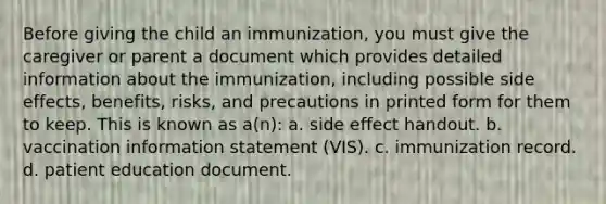 Before giving the child an immunization, you must give the caregiver or parent a document which provides detailed information about the immunization, including possible side effects, benefits, risks, and precautions in printed form for them to keep. This is known as a(n): a. side effect handout. b. vaccination information statement (VIS). c. immunization record. d. patient education document.