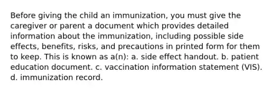 Before giving the child an immunization, you must give the caregiver or parent a document which provides detailed information about the immunization, including possible side effects, benefits, risks, and precautions in printed form for them to keep. This is known as a(n): a. side effect handout. b. patient education document. c. vaccination information statement (VIS). d. immunization record.