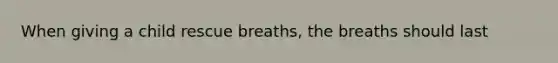 When giving a child rescue breaths, the breaths should last