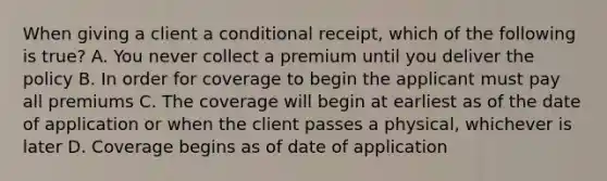 When giving a client a conditional receipt, which of the following is true? A. You never collect a premium until you deliver the policy B. In order for coverage to begin the applicant must pay all premiums C. The coverage will begin at earliest as of the date of application or when the client passes a physical, whichever is later D. Coverage begins as of date of application