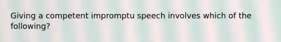 Giving a competent impromptu speech involves which of the following?