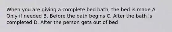 When you are giving a complete bed bath, the bed is made A. Only if needed B. Before the bath begins C. After the bath is completed D. After the person gets out of bed