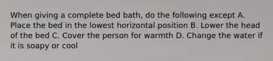 When giving a complete bed bath, do the following except A. Place the bed in the lowest horizontal position B. Lower the head of the bed C. Cover the person for warmth D. Change the water if it is soapy or cool