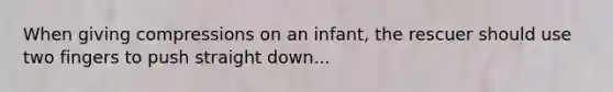 When giving compressions on an infant, the rescuer should use two fingers to push straight down...