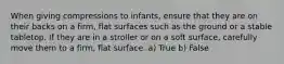 When giving compressions to infants, ensure that they are on their backs on a firm, flat surfaces such as the ground or a stable tabletop. If they are in a stroller or on a soft surface, carefully move them to a firm, flat surface. a) True b) False