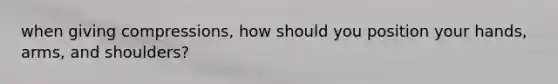 when giving compressions, how should you position your hands, arms, and shoulders?