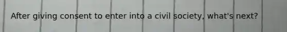 After giving consent to enter into a civil society, what's next?