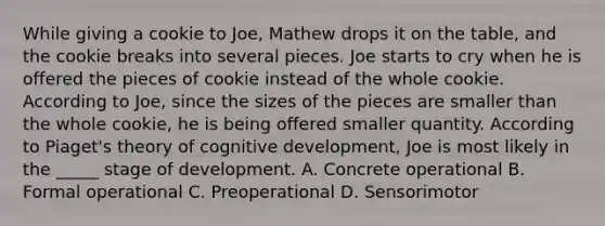 While giving a cookie to Joe, Mathew drops it on the table, and the cookie breaks into several pieces. Joe starts to cry when he is offered the pieces of cookie instead of the whole cookie. According to Joe, since the sizes of the pieces are smaller than the whole cookie, he is being offered smaller quantity. According to Piaget's theory of cognitive development, Joe is most likely in the _____ stage of development. A. Concrete operational B. Formal operational C. Preoperational D. Sensorimotor