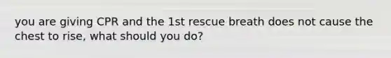 you are giving CPR and the 1st rescue breath does not cause the chest to rise, what should you do?