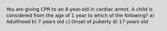 You are giving CPR to an 8-year-old in cardiac arrest. A child is considered from the age of 1 year to which of the following? a) Adulthood b) 7 years old c) Onset of puberty d) 17 years old