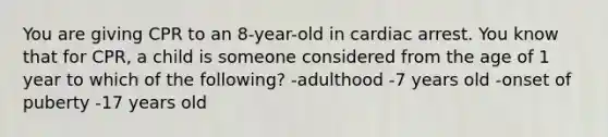 You are giving CPR to an 8-year-old in cardiac arrest. You know that for CPR, a child is someone considered from the age of 1 year to which of the following? -adulthood -7 years old -onset of puberty -17 years old