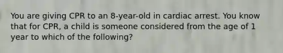 You are giving CPR to an 8-year-old in cardiac arrest. You know that for CPR, a child is someone considered from the age of 1 year to which of the following?