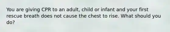 You are giving CPR to an adult, child or infant and your first rescue breath does not cause the chest to rise. What should you do?