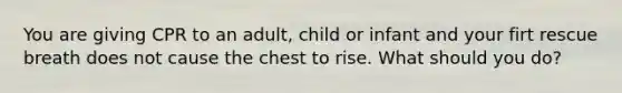 You are giving CPR to an adult, child or infant and your firt rescue breath does not cause the chest to rise. What should you do?