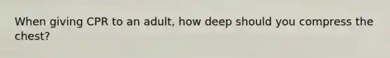 When giving CPR to an adult, how deep should you compress the chest?