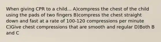 When giving CPR to a child... A)compress the chest of the child using the pads of two fingers B)compress the chest straight down and fast at a rate of 100-120 compressions per minute C)Give chest compressions that are smooth and regular D)Both B and C