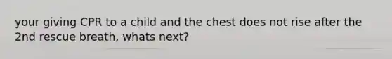 your giving CPR to a child and the chest does not rise after the 2nd rescue breath, whats next?