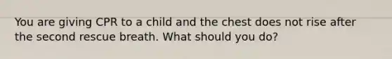 You are giving CPR to a child and the chest does not rise after the second rescue breath. What should you do?