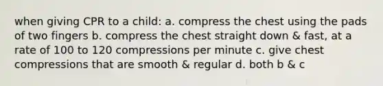 when giving CPR to a child: a. compress the chest using the pads of two fingers b. compress the chest straight down & fast, at a rate of 100 to 120 compressions per minute c. give chest compressions that are smooth & regular d. both b & c