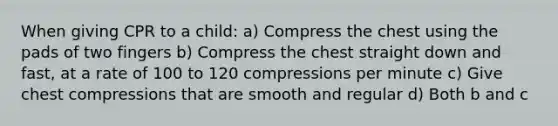 When giving CPR to a child: a) Compress the chest using the pads of two fingers b) Compress the chest straight down and fast, at a rate of 100 to 120 compressions per minute c) Give chest compressions that are smooth and regular d) Both b and c