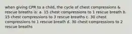 when giving CPR to a child, the cycle of chest compressions & rescue breaths is: a. 15 chest compressions to 1 rescue breath b. 15 chest compressions to 3 rescue breaths c. 30 chest compressions to 1 rescue breath d. 30 chest compressions to 2 rescue breaths