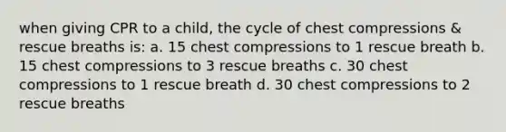 when giving CPR to a child, the cycle of chest compressions & rescue breaths is: a. 15 chest compressions to 1 rescue breath b. 15 chest compressions to 3 rescue breaths c. 30 chest compressions to 1 rescue breath d. 30 chest compressions to 2 rescue breaths