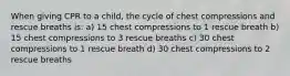 When giving CPR to a child, the cycle of chest compressions and rescue breaths is: a) 15 chest compressions to 1 rescue breath b) 15 chest compressions to 3 rescue breaths c) 30 chest compressions to 1 rescue breath d) 30 chest compressions to 2 rescue breaths