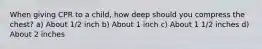 When giving CPR to a child, how deep should you compress the chest? a) About 1/2 inch b) About 1 inch c) About 1 1/2 inches d) About 2 inches