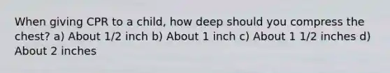 When giving CPR to a child, how deep should you compress the chest? a) About 1/2 inch b) About 1 inch c) About 1 1/2 inches d) About 2 inches