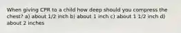 When giving CPR to a child how deep should you compress the chest? a) about 1/2 inch b) about 1 inch c) about 1 1/2 inch d) about 2 inches