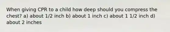 When giving CPR to a child how deep should you compress the chest? a) about 1/2 inch b) about 1 inch c) about 1 1/2 inch d) about 2 inches